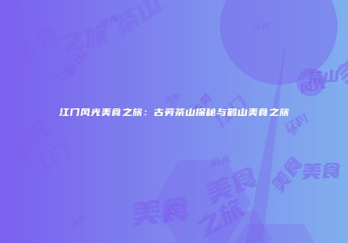 江门风光美食之旅：古劳茶山探秘与鹤山美食之旅