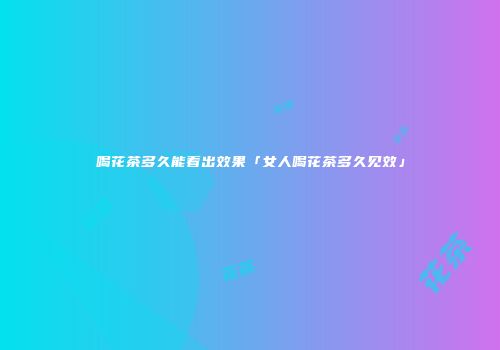 喝花茶多久能看出效果「女人喝花茶多久见效」