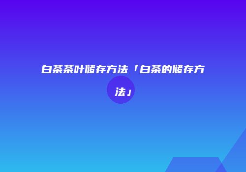 白茶茶叶储存方法「白茶的储存方法」