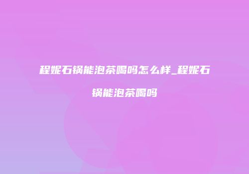 程妮石锅能泡茶喝吗怎么样_程妮石锅能泡茶喝吗