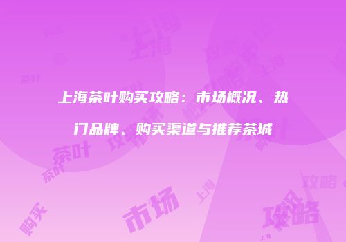 上海茶叶购买攻略：市场概况、热门品牌、购买渠道与推荐茶城