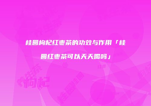 桂圆枸杞红枣茶的功效与作用「桂圆红枣茶可以天天喝吗」