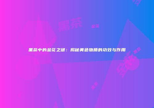 黑茶中的金花之谜：揭秘黄色物质的功效与作用