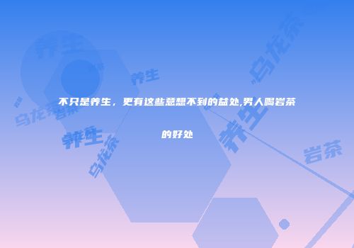 不只是养生，更有这些意想不到的益处,男人喝岩茶的好处