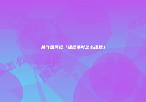 茶叶重揉捻「揉捻茶叶怎么揉捻」