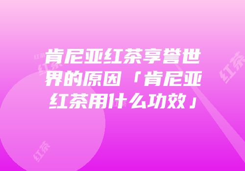 肯尼亚红茶享誉世界的原因「肯尼亚红茶用什么功效」