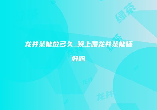 龙井茶能放多久_晚上喝龙井茶能睡好吗