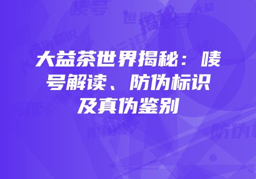 大益茶世界揭秘：唛号解读、防伪标识及真伪鉴别