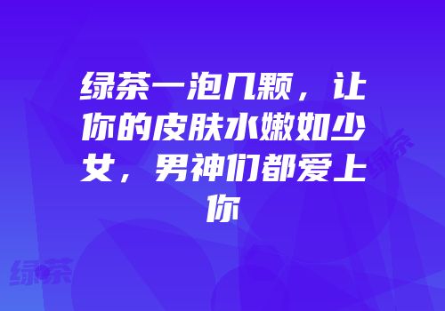 绿茶一泡几颗，让你的皮肤水嫩如少女，男神们都爱上你
