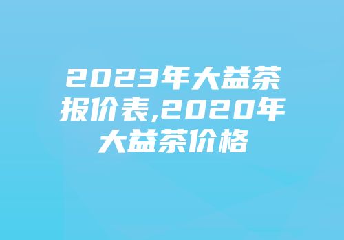 2023年大益茶报价表,2020年大益茶价格