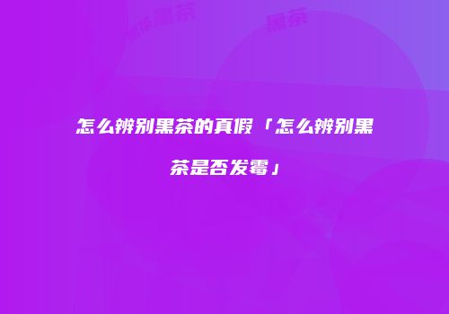 怎么辨别黑茶的真假「怎么辨别黑茶是否发霉」