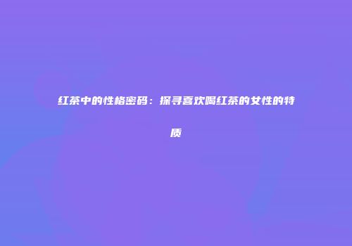 红茶中的性格密码：探寻喜欢喝红茶的女性的特质
