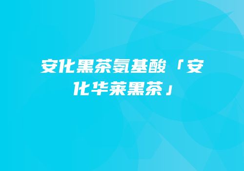 安化黑茶氨基酸「安化华莱黑茶」