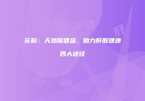 花粉：天然保健品，助力肝脏健康四大途径