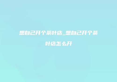 想自己开个茶叶店_想自己开个茶叶店怎么开