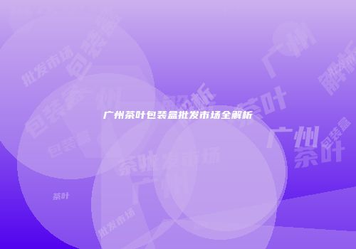 广州茶叶包装盒批发市场全解析