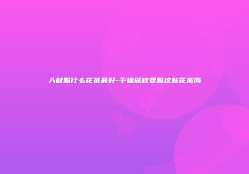 入秋喝什么花茶最好-干燥深秋要喝这些花茶吗