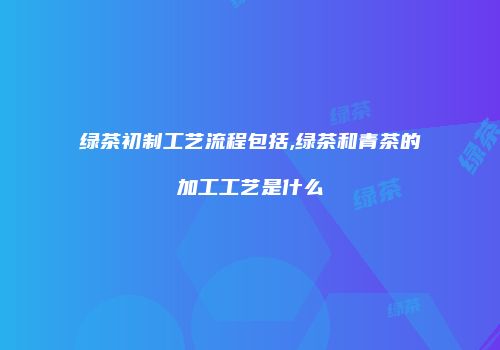 绿茶初制工艺流程包括,绿茶和青茶的加工工艺是什么