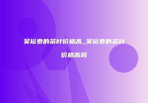 吴裕泰的茶叶价格高_吴裕泰的茶叶价格高吗