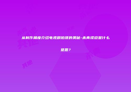 从制作角度介绍电视剧拍摄的奥秘-杀青揉捻是什么意思？