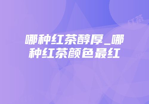 哪种红茶醇厚_哪种红茶颜色最红