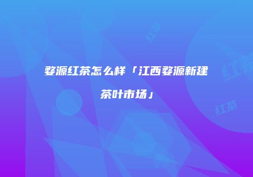 婺源红茶怎么样「江西婺源新建茶叶市场」