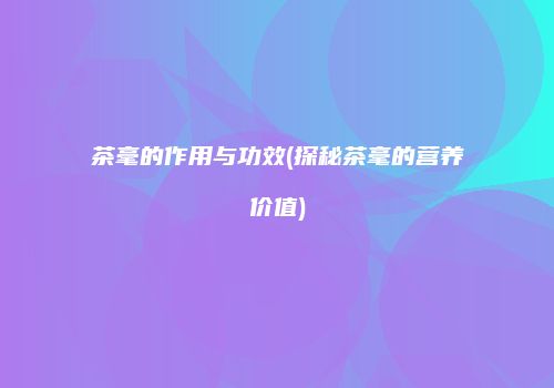 茶毫的作用与功效(探秘茶毫的营养价值)