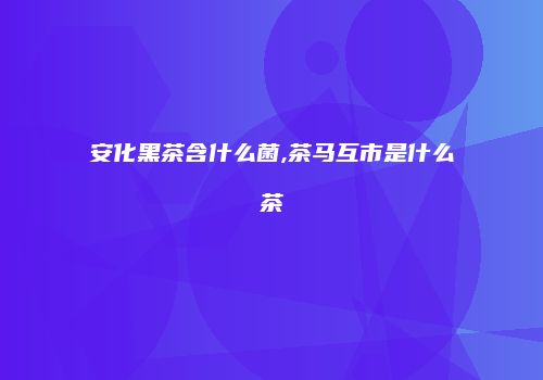 安化黑茶含什么菌,茶马互市是什么茶