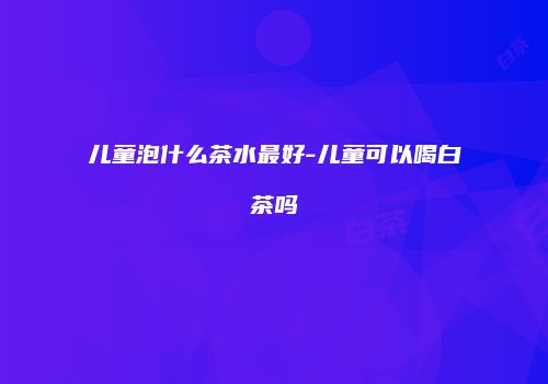儿童泡什么茶水最好-儿童可以喝白茶吗