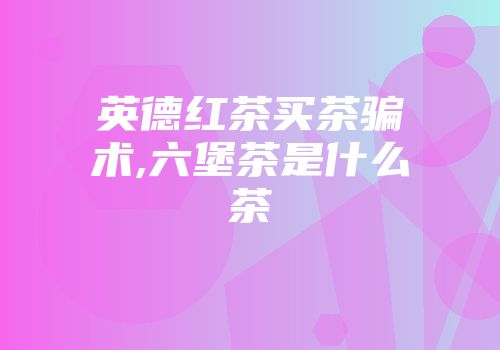 英德红茶买茶骗术,六堡茶是什么茶