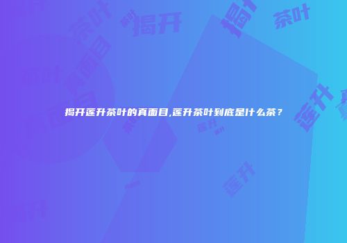揭开莲升茶叶的真面目,莲升茶叶到底是什么茶？