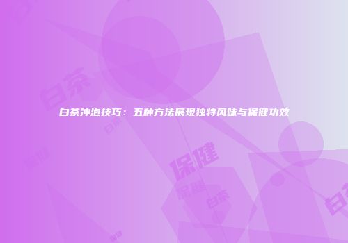 白茶冲泡技巧：五种方法展现独特风味与保健功效