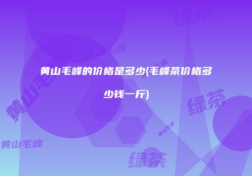 黄山毛峰的价格是多少(毛峰茶价格多少钱一斤)