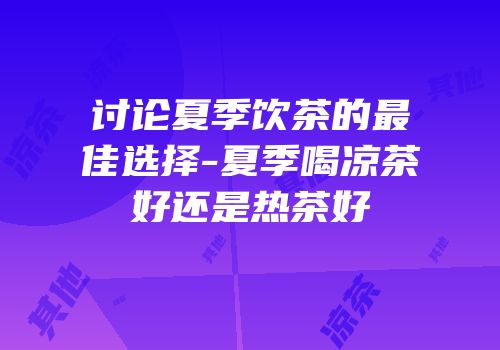 讨论夏季饮茶的最佳选择-夏季喝凉茶好还是热茶好