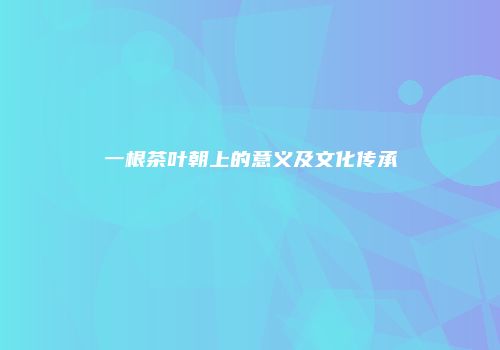 一根茶叶朝上的意义及文化传承