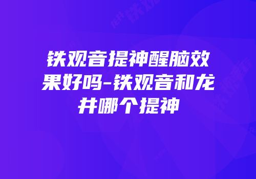 铁观音提神醒脑效果好吗-铁观音和龙井哪个提神