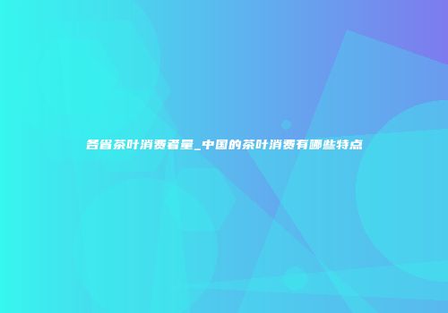 各省茶叶消费者量_中国的茶叶消费有哪些特点
