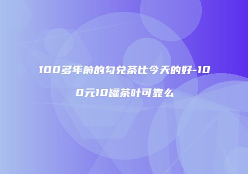100多年前的勾兑茶比今天的好-100元10罐茶叶可靠么