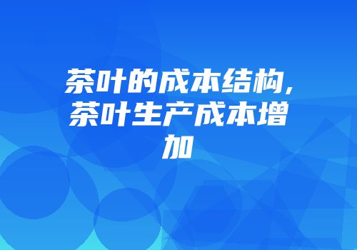 茶叶的成本结构,茶叶生产成本增加
