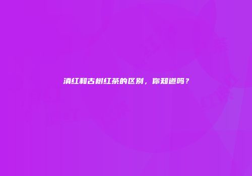 滇红和古树红茶的区别，你知道吗？