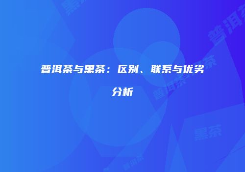 普洱茶与黑茶：区别、联系与优劣分析