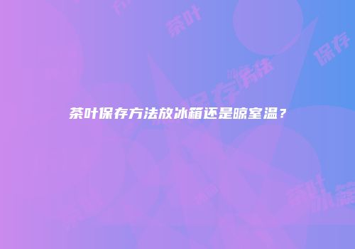 茶叶保存方法放冰箱还是晾室温？