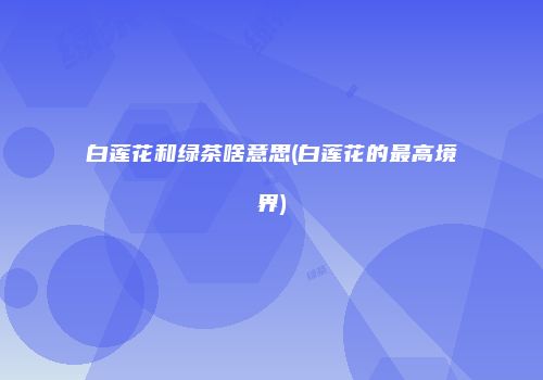 白莲花和绿茶啥意思(白莲花的最高境界)