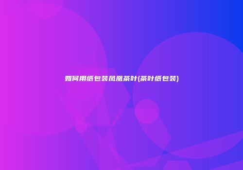 如何用纸包装凤凰茶叶(茶叶纸包装)