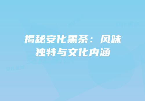揭秘安化黑茶：风味独特与文化内涵