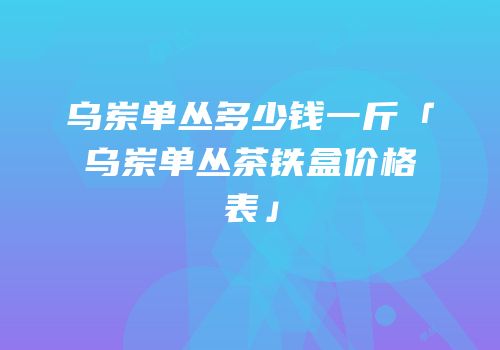 乌岽单丛多少钱一斤「乌岽单丛茶铁盒价格表」