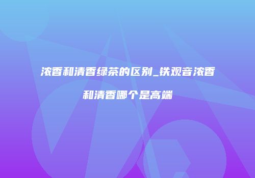 浓香和清香绿茶的区别_铁观音浓香和清香哪个是高端