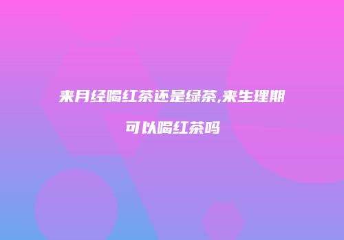 来月经喝红茶还是绿茶,来生理期可以喝红茶吗