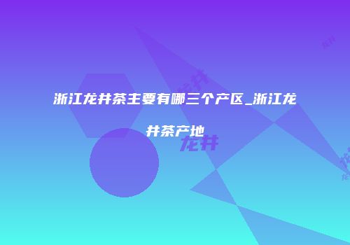 浙江龙井茶主要有哪三个产区_浙江龙井茶产地