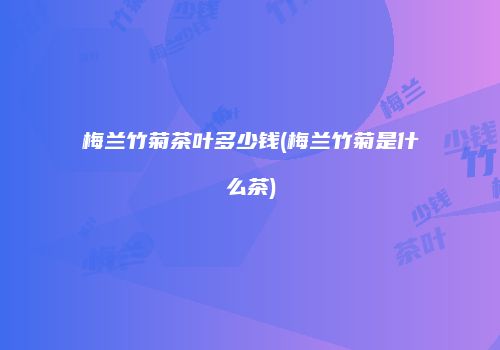 梅兰竹菊茶叶多少钱(梅兰竹菊是什么茶)